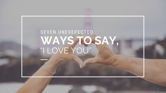 Seven Unexpected Ways to Say, “I Love You”